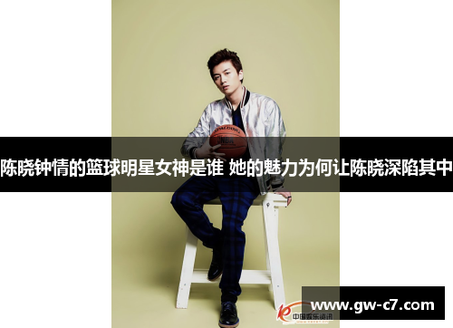 陈晓钟情的篮球明星女神是谁 她的魅力为何让陈晓深陷其中