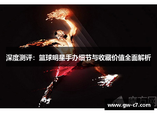 深度测评：篮球明星手办细节与收藏价值全面解析